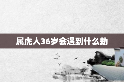 属虎人36岁会遇到什么劫