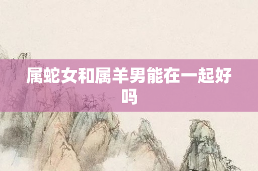 属蛇女和属羊男能在一起好吗