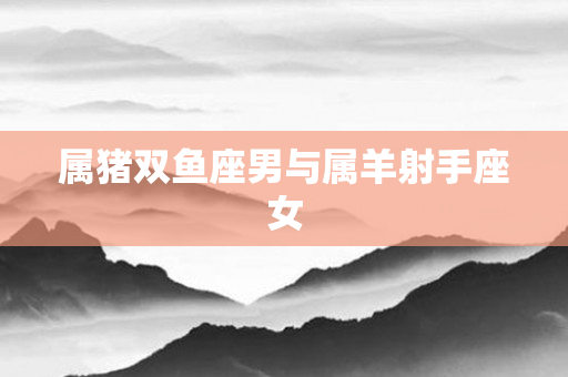 属猪双鱼座男与属羊射手座女