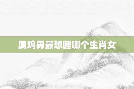 属鸡男最想睡哪个生肖女