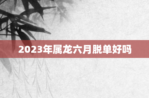 2023年属龙六月脱单好吗