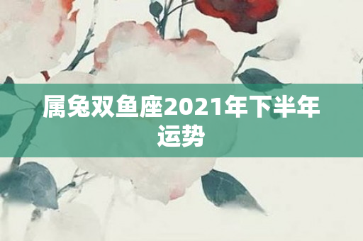 属兔双鱼座2021年下半年运势