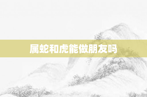 属蛇和虎能做朋友吗