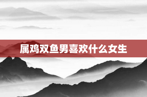 属鸡双鱼男喜欢什么女生