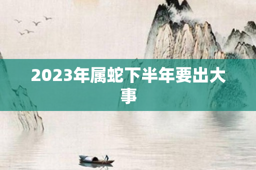 2023年属蛇下半年要出大事