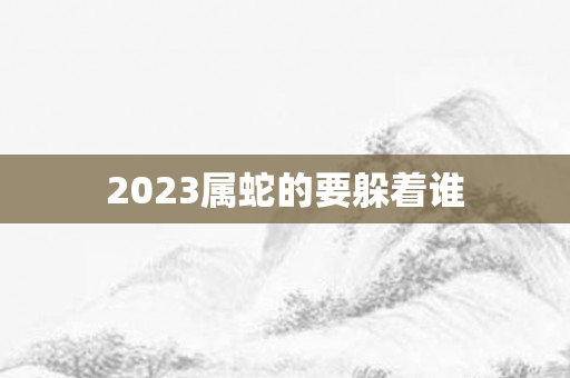 2023属蛇的要躲着谁