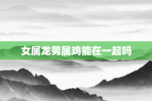 女属龙男属鸡能在一起吗