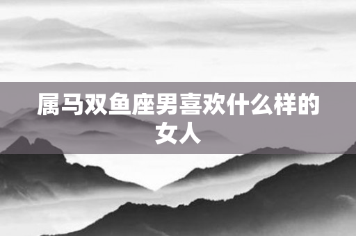 属马双鱼座男喜欢什么样的女人