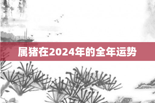 属猪在2024年的全年运势