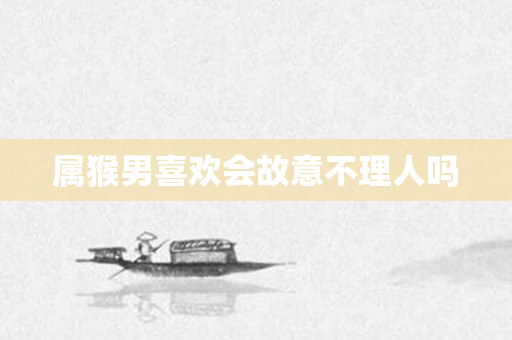属猴男喜欢会故意不理人吗