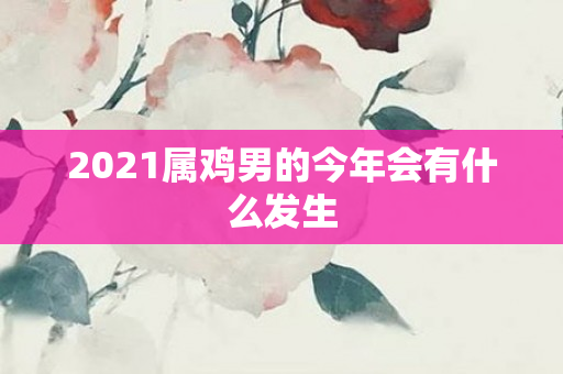 2021属鸡男的今年会有什么发生