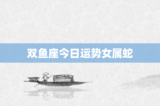 双鱼座今日运势女属蛇