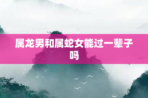 属龙男和属蛇女能过一辈子吗