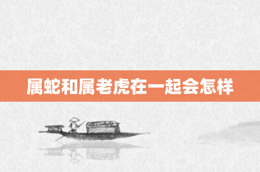 属蛇和属老虎在一起会怎样
