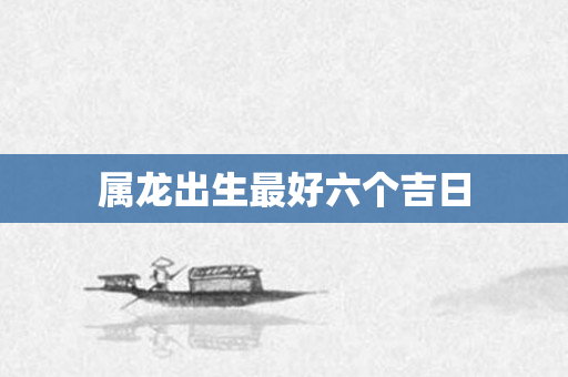 属龙出生更好六个吉日