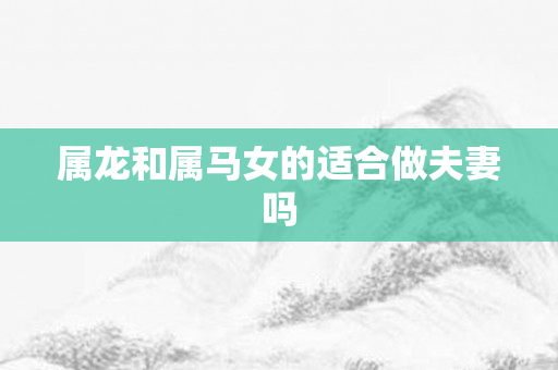 属龙和属马女的适合做夫妻吗