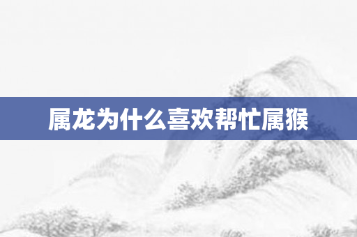 属龙为什么喜欢帮忙属猴