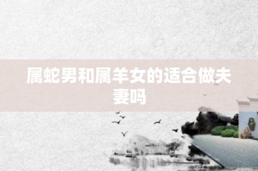 属蛇男和属羊女的适合做夫妻吗