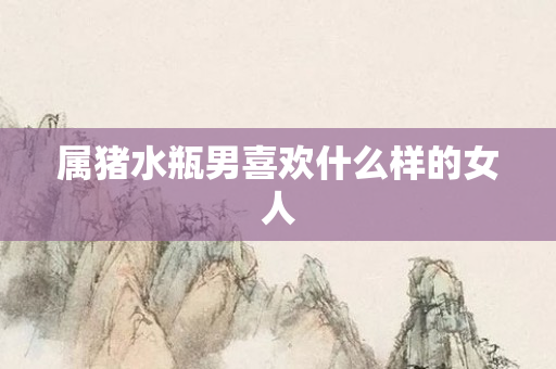 属猪水瓶男喜欢什么样的女人