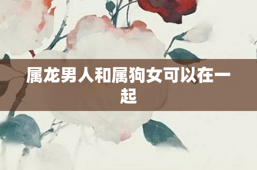 属龙男人和属狗女可以在一起