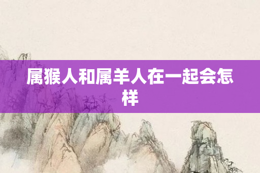 属猴人和属羊人在一起会怎样