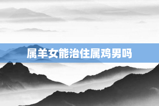属羊女能治住属鸡男吗