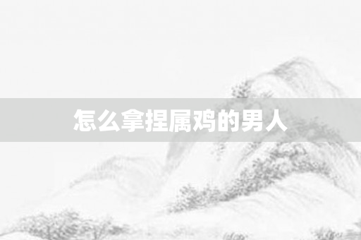 怎么拿捏属鸡的男人
