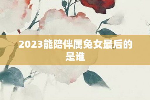 2023能陪伴属兔女最后的是谁