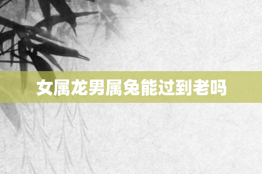 女属龙男属兔能过到老吗