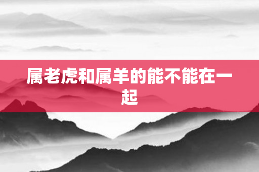 属老虎和属羊的能不能在一起