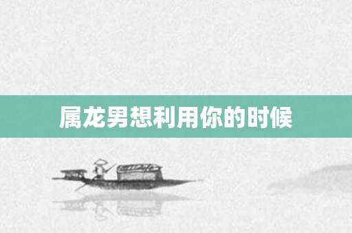 属龙男想利用你的时候