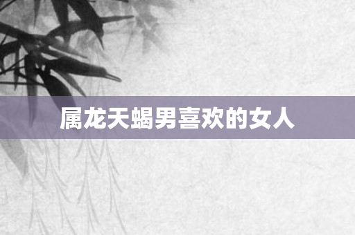 属龙天蝎男喜欢的女人