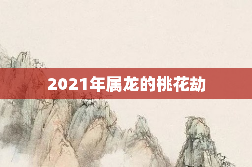 2021年属龙的桃花劫