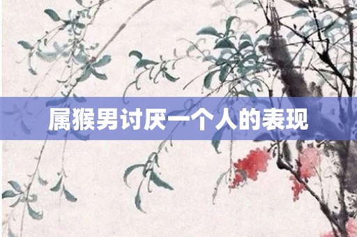 属猴男讨厌一个人的表现