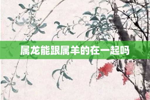 属龙能跟属羊的在一起吗