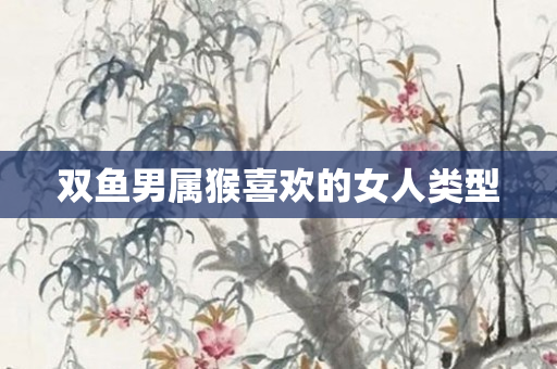 双鱼男属猴喜欢的女人类型