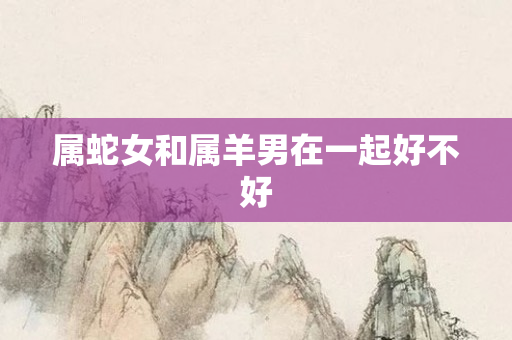 属蛇女和属羊男在一起好不好