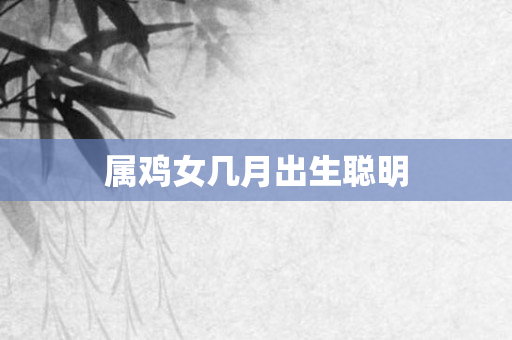 属鸡女几月出生聪明