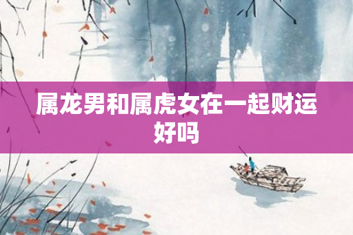 属龙男和属虎女在一起财运好吗