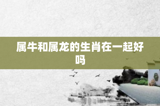 属牛和属龙的生肖在一起好吗