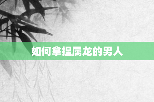 如何拿捏属龙的男人
