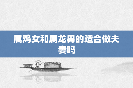属鸡女和属龙男的适合做夫妻吗