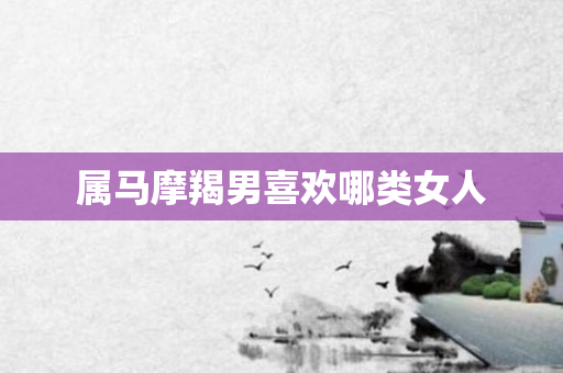 属马摩羯男喜欢哪类女人