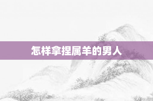 怎样拿捏属羊的男人