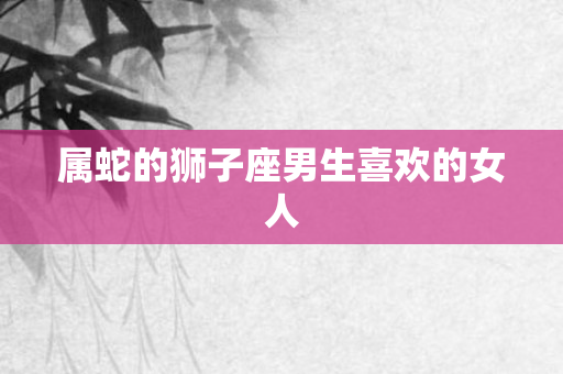 属蛇的狮子座男生喜欢的女人