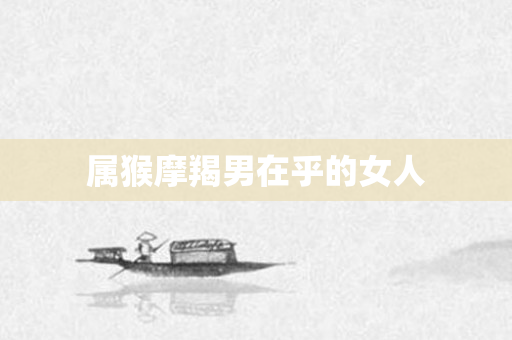 属猴摩羯男在乎的女人