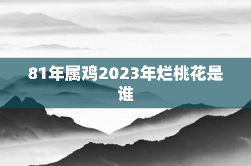81年属鸡2023年烂桃花是谁