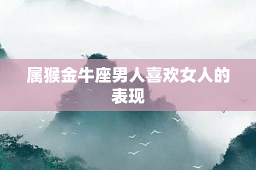 属猴金牛座男人喜欢女人的表现