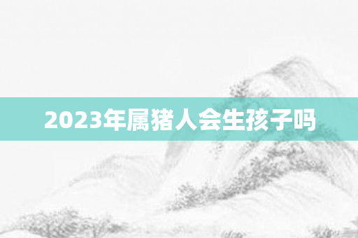 2023年属猪人会生孩子吗