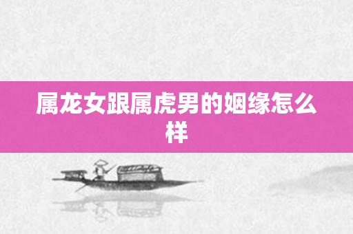 属龙女跟属虎男的姻缘怎么样